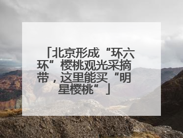 北京形成“环六环”樱桃观光采摘带，这里能买“明星樱桃”