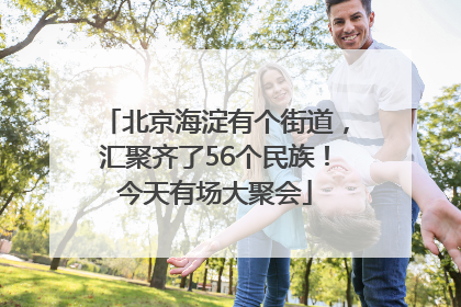 北京海淀有个街道，汇聚齐了56个民族！今天有场大聚会