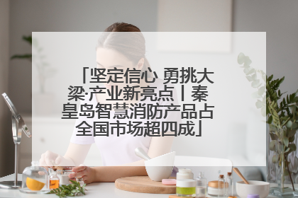 坚定信心 勇挑大梁·产业新亮点丨秦皇岛智慧消防产品占全国市场超四成