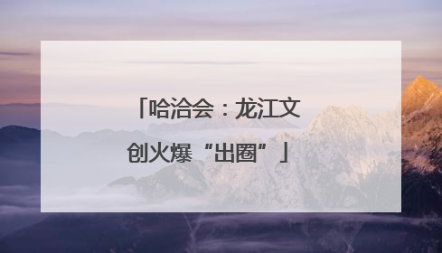 哈洽会：龙江文创火爆“出圈”