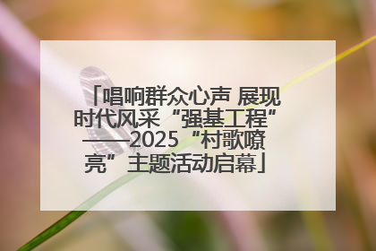 唱响群众心声 展现时代风采“强基工程”——2025“村歌嘹亮”主题活动启幕