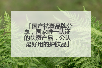 国产祛斑品牌分享，国家唯一认证的祛斑产品，公认最好用的护肤品