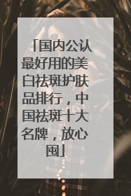 国内公认最好用的美白祛斑护肤品排行，中国祛斑十大名牌，放心囤