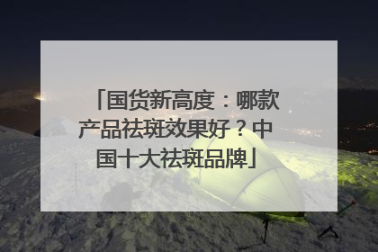 国货新高度：哪款产品祛斑效果好？中国十大祛斑品牌