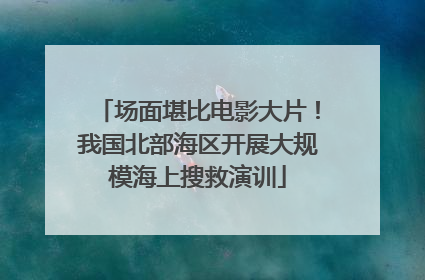 场面堪比电影大片！我国北部海区开展大规模海上搜救演训