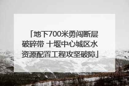 地下700米勇闯断层破碎带 十堰中心城区水资源配置工程攻坚破障