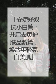 安婕妤双抗小白管：开启去黄护肤品新篇，焕活年轻亮白美肌