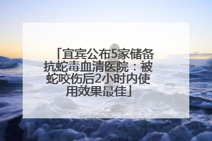 宜宾公布5家储备抗蛇毒血清医院：被蛇咬伤后2小时内使用效果最佳