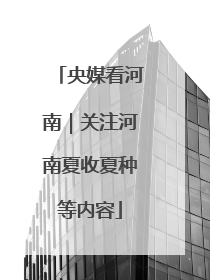 央媒看河南｜关注河南夏收夏种等内容