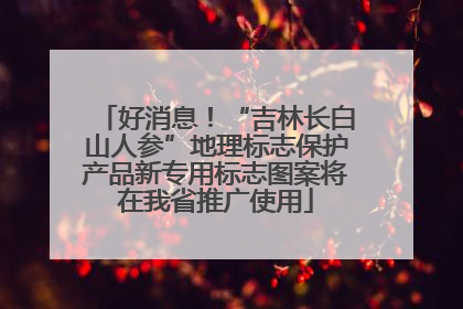 好消息！“吉林长白山人参”地理标志保护产品新专用标志图案将在我省推广使用
