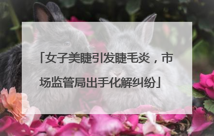 女子美睫引发睫毛炎，市场监管局出手化解纠纷