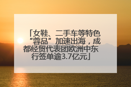 女鞋、二手车等特色“蓉品”加速出海，成都经贸代表团欧洲中东行签单逾3.7亿元