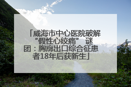 威海市中心医院破解 “假性心绞痛” 谜团：胸廓出口综合征患者18年后获新生