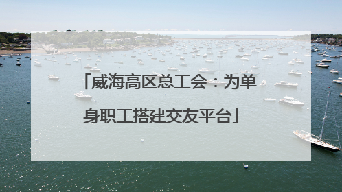 威海高区总工会：为单身职工搭建交友平台