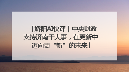 娇阳AI快评｜中央财政支持济南干大事，在更新中迈向更“新”的未来