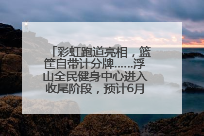彩虹跑道亮相，篮筐自带计分牌……浮山全民健身中心进入收尾阶段，预计6月30日试运营