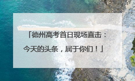 德州高考首日现场直击：今天的头条，属于你们！