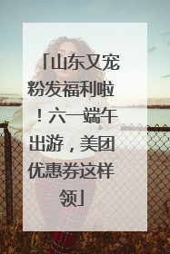 山东又宠粉发福利啦！六一端午出游，美团优惠券这样领