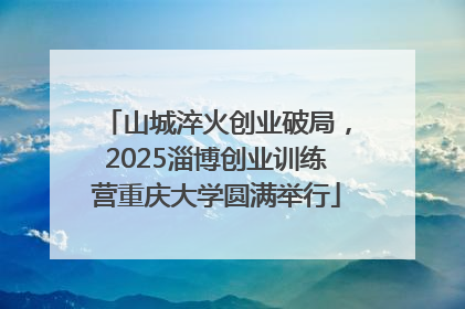 山城淬火创业破局，2025淄博创业训练营重庆大学圆满举行