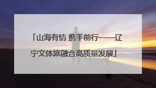 山海有情 携手前行——辽宁文体旅融合高质量发展