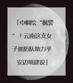 巾帼绘“枫警”！云南这支女子巡防队助力平安边境建设