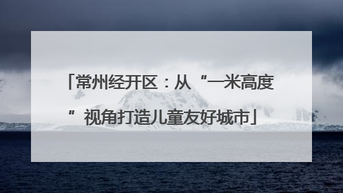 常州经开区：从“一米高度”视角打造儿童友好城市