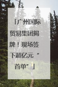 广州国际贸易集团揭牌！现场签下超亿元“首单”