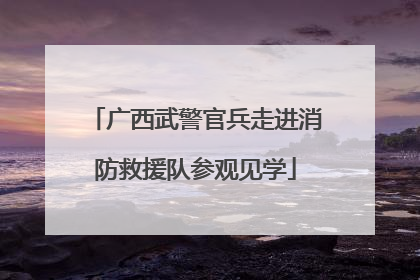 广西武警官兵走进消防救援队参观见学