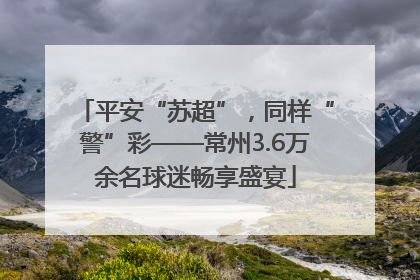 平安“苏超”，同样“警”彩——常州3.6万余名球迷畅享盛宴