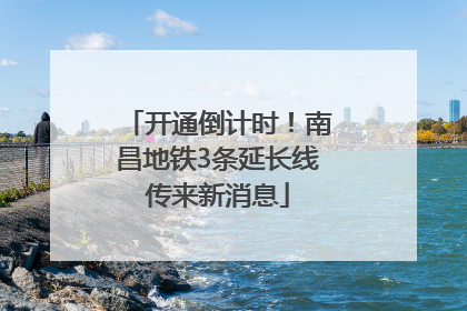开通倒计时！南昌地铁3条延长线传来新消息