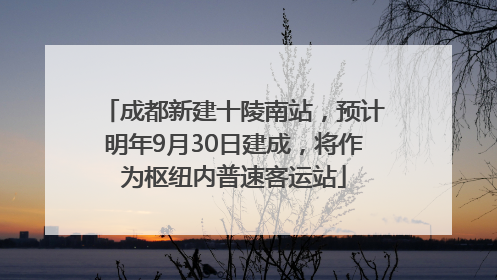 成都新建十陵南站，预计明年9月30日建成，将作为枢纽内普速客运站