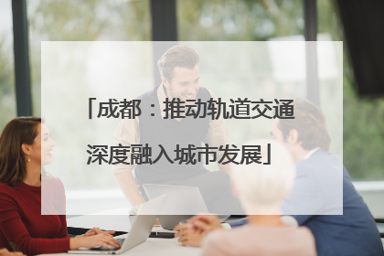 成都：推动轨道交通深度融入城市发展