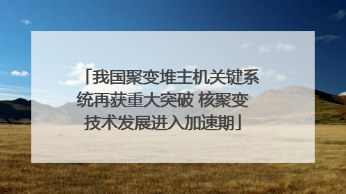 我国聚变堆主机关键系统再获重大突破 核聚变技术发展进入加速期