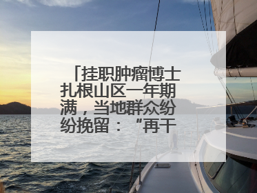 挂职肿瘤博士扎根山区一年期满，当地群众纷纷挽留：“再干一年吧！”