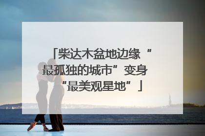 柴达木盆地边缘“最孤独的城市”变身“最美观星地”