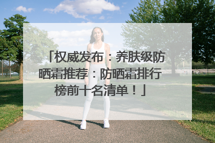 权威发布：养肤级防晒霜推荐：防晒霜排行榜前十名清单！