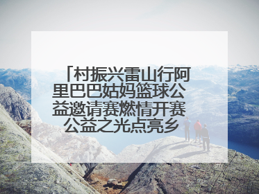 村振兴雷山行阿里巴巴姑妈篮球公益邀请赛燃情开赛 公益之光点亮乡村振兴之路