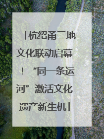 杭绍甬三地文化联动启幕！“同一条运河”激活文化遗产新生机