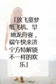 放飞童梦纸飞机、旱地龙舟赛，端午快来济宁方特解锁不一样的欢乐