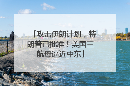 攻击伊朗计划，特朗普已批准！美国三航母逼近中东