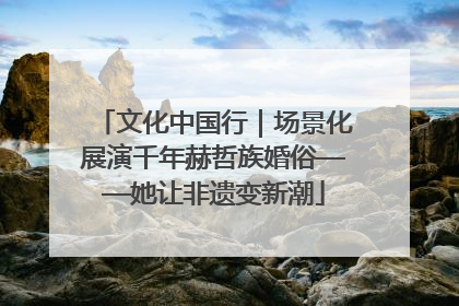 文化中国行｜场景化展演千年赫哲族婚俗——她让非遗变新潮
