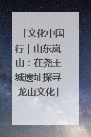 文化中国行｜山东岚山：在尧王城遗址探寻龙山文化