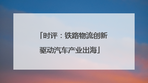 时评：铁路物流创新驱动汽车产业出海