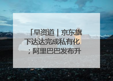 早资道｜京东旗下达达完成私有化；阿里巴巴发布升级版Qwen3