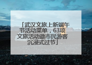 武汉文旅上新端午节活动菜单，63项文旅活动邀市民游客沉浸式过节