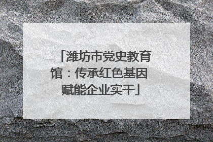 潍坊市党史教育馆：传承红色基因 赋能企业实干