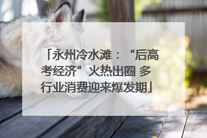 永州冷水滩：“后高考经济”火热出圈 多行业消费迎来爆发期