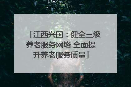 江西兴国：健全三级养老服务网络 全面提升养老服务质量