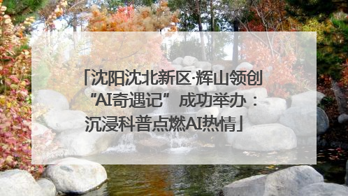 沈阳沈北新区·辉山领创“AI奇遇记”成功举办：沉浸科普点燃AI热情