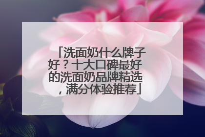 洗面奶什么牌子好？十大口碑最好的洗面奶品牌精选，满分体验推荐